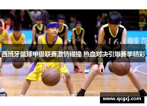 西班牙篮球甲级联赛激情碰撞 热血对决引爆赛季精彩